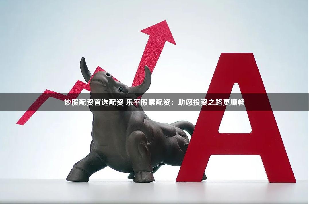 炒股配资首选配资 乐平股票配资：助您投资之路更顺畅