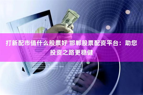 打新配市值什么股票好 邯郸股票配资平台：助您投资之路更稳健