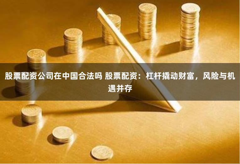 股票配资公司在中国合法吗 股票配资：杠杆撬动财富，风险与机遇并存