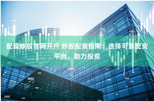 配资炒股官网开户 炒股配资指南：选择可靠配资平台，助力投资