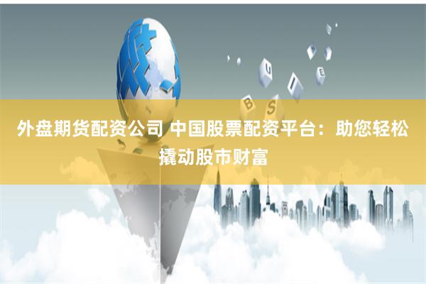 外盘期货配资公司 中国股票配资平台：助您轻松撬动股市财富